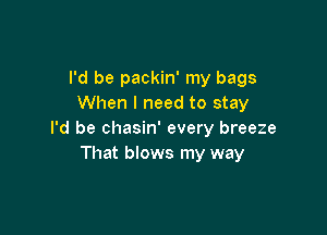 I'd be packin' my bags
When I need to stay

I'd be chasin' every breeze
That blows my way