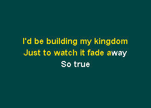 I'd be building my kingdom
Just to watch it fade away

So true