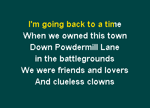 I'm going back to a time
When we owned this town
Down Powdermill Lane

in the battlegrounds
We were friends and lovers
And clueless clowns