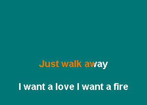 Just walk away

lwant a love I want a fire