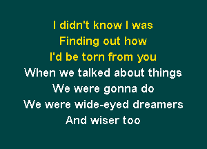 I didn't know I was
Finding out how
I'd be torn from you
When we talked about things

We were gonna do
We were wide-eyed dreamers
And wiser too