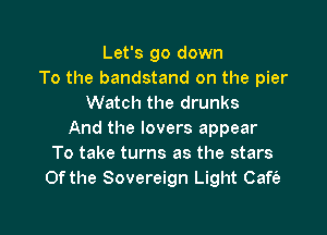 Let's go down
To the bandstand on the pier
Watch the drunks

And the lovers appear
To take turns as the stars
0f the Sovereign Light Cafe