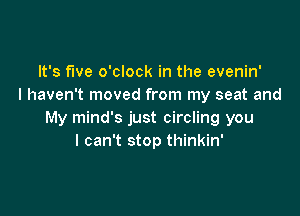 It's five o'clock in the evenin'
I haven't moved from my seat and

My mind's just circling you
I can't stop thinkin'