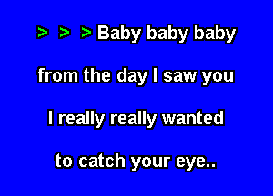 '9 r t' Baby baby baby

from the day I saw you

I really really wanted

to catch your eye..