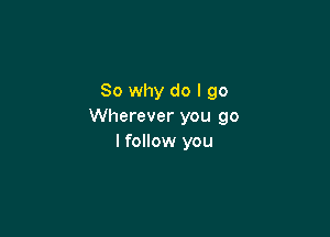 So why do I go
Wherever you go

I follow you