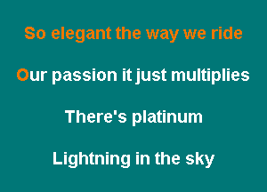 So elegant the way we ride
Our passion itjust multiplies

There's platinum

Lightning in the sky