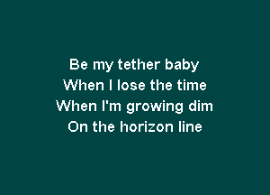 Be my tether baby
When I lose the time

When I'm growing dim
0n the horizon line