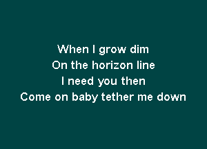 When I grow dim
0n the horizon line

I need you then
Come on baby tether me down