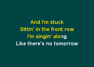 And I'm stuck
Sittin' in the front row

I'm singin' along
Like there's no tomorrow