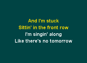 And I'm stuck
Sittin' in the front row

I'm singin' along
Like there's no tomorrow