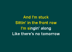 And I'm stuck
Sittin' in the front row

I'm singin' along
Like there's no tomorrow