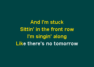 And I'm stuck
Sittin' in the front row

I'm singin' along
Like there's no tomorrow