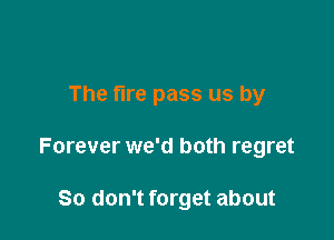 The fire pass us by

Forever we'd both regret

So don't forget about