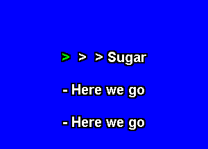 t Sugar

- Here we go

- Here we go