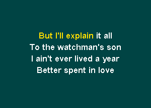 But I'll explain it all
To the watchman's son

I ain't ever lived a year
Better spent in love