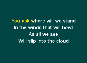 You ask where will we stand
In the winds that will howl

As all we see
Will slip into the cloud