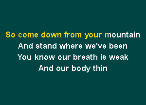 So come down from your mountain
And stand where we've been

You know our breath is weak
And our body thin