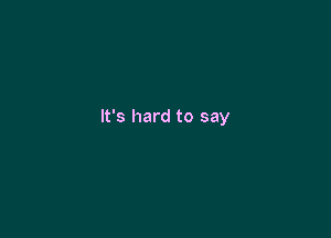 It's hard to say