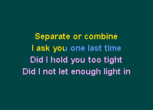 Separate or combine
I ask you one last time

Did I hold you too tight
Did I not let enough light in