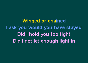 Winged or chained
I ask you would you have stayed

Did I hold you too tight
Did I not let enough light in