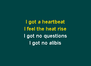 I got a heartbeat
I feel the heat rise

I got no questions
I got no alibis