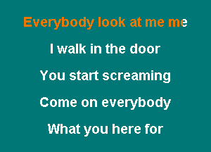 Everybody look at me me

I walk in the door
You start screaming
Come on everybody

What you here for