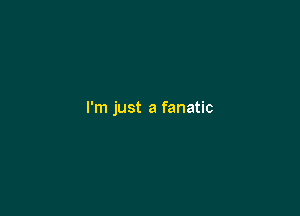 I'm just a fanatic