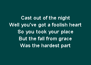 Cast out of the night
Well you've got a foolish heart
So you took your place

But the fall from grace
Was the hardest part