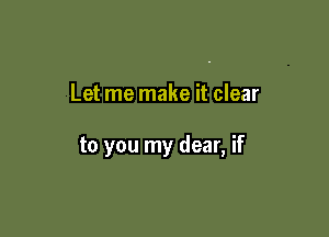 Let me make it clear

to you my dear, if