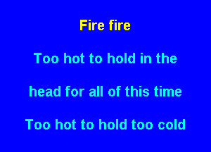 Fire fire
Too hot to hold in the

head for all of this time

Too hot to hold too cold