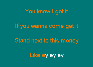 You know I got it

lfyou wanna come get it

Stand next to this money

Like ey ey ey