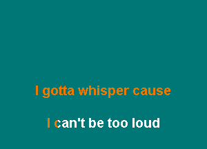 I gotta whisper cause

I can't be too loud