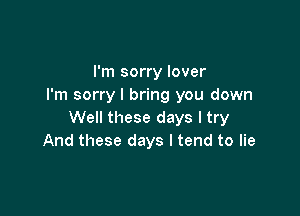 I'm sorry lover
I'm sorry I bring you down

Well these days I try
And these days I tend to lie