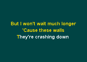 But I won't wait much longer
'Cause these walls

They're crashing down