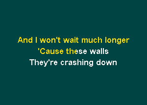 And I won't wait much longer
'Cause these walls

They're crashing down