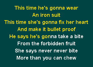 This time he's gonna wear
An iron suit
This time she's gonna f'lx her heart
And make it bullet proof
He says he's gonna take a bite

From the forbidden fruit

She says never never bite
More than you can chew