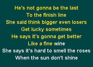 He's not gonna be the last

To the finish line
She said think bigger even losers
Get lucky sometimes
He says it's gonna get better
Like a fine wine
She says it's hard to smell the roses
When the sun don't shine