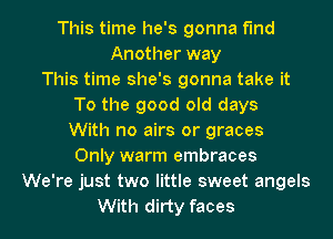 This time he's gonna find
Another way
This time she's gonna take it
To the good old days
With no airs or graces
Only warm embraces
We're just two little sweet angels
With dirty faces