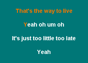 That's the way to live

Yeah oh um oh
It's just too little too late

Yeah