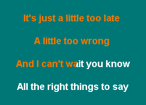 It's just a little too late

A little too wrong

And I can't wait you know

All the right things to say