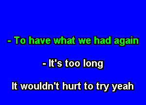 - To have what we had again

- It's too long

It wouldn't hurt to try yeah