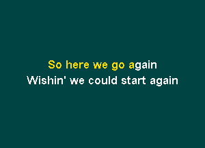 So here we go again

Wishin' we could start again