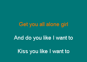 Get you all alone girl

And do you like I want to

Kiss you like I want to