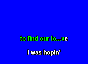 to find our lo...ve

l was hopin'
