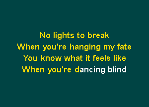 No lights to break
When you're hanging my fate

You know what it feels like
When you're dancing blind