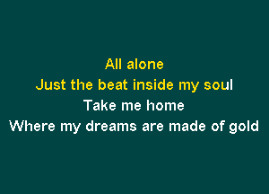 All alone
Just the beat inside my soul

Take me home
Where my dreams are made of gold