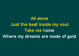All alone
Just the beat inside my soul

Take me home
Where my dreams are made of gold