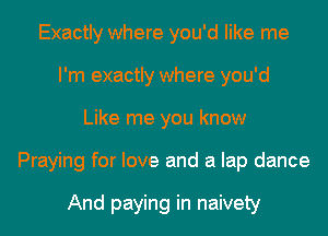 Exactly where you'd like me
I'm exactly where you'd
Like me you know
Praying for love and a lap dance

And paying in naivety