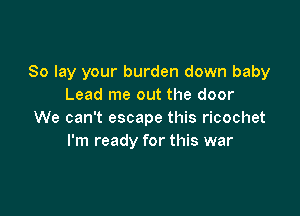 So lay your burden down baby
Lead me out the door

We can't escape this ricochet
I'm ready for this war