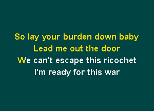 So lay your burden down baby
Lead me out the door

We can't escape this ricochet
I'm ready for this war